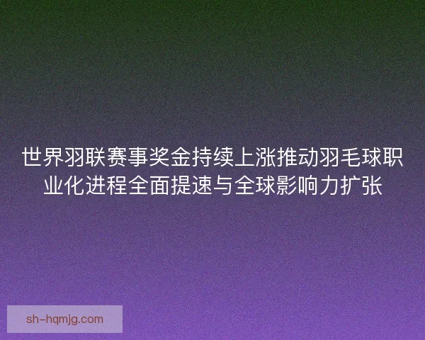 世界羽联赛事奖金持续上涨推动羽毛球职业化进程全面提速与全球影响力扩张