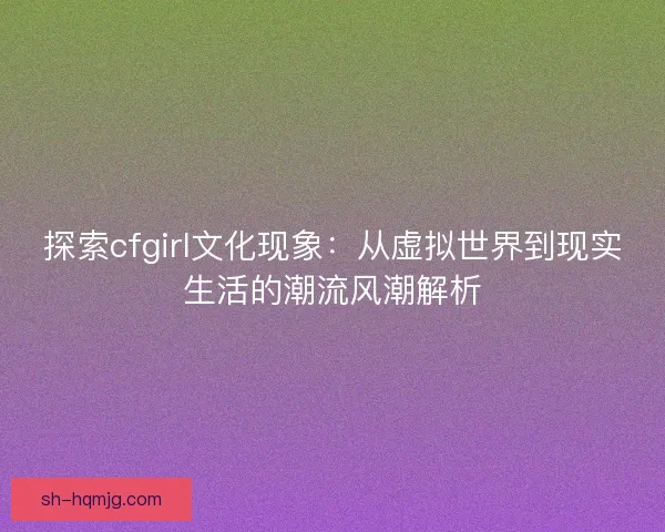 探索cfgirl文化现象：从虚拟世界到现实生活的潮流风潮解析