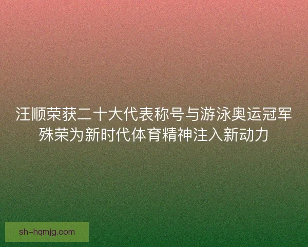 汪顺荣获二十大代表称号与游泳奥运冠军殊荣为新时代体育精神注入新动力