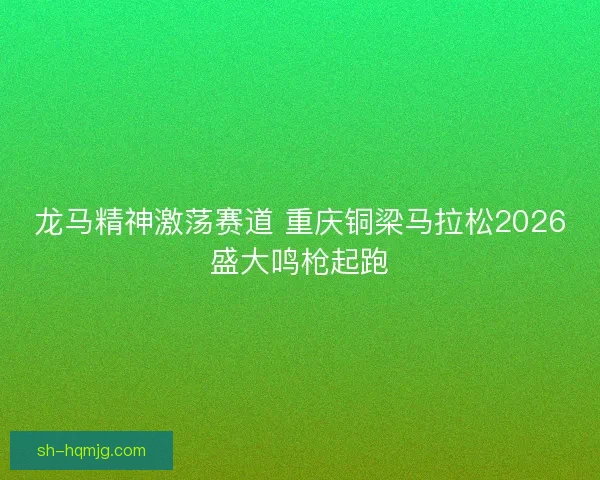 龙马精神激荡赛道 重庆铜梁马拉松2026盛大鸣枪起跑