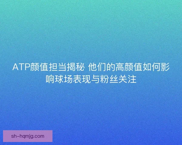 ATP颜值担当揭秘 他们的高颜值如何影响球场表现与粉丝关注