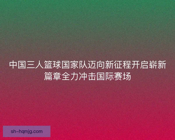 中国三人篮球国家队迈向新征程开启崭新篇章全力冲击国际赛场
