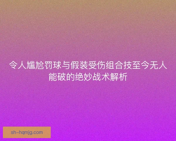令人尴尬罚球与假装受伤组合技至今无人能破的绝妙战术解析