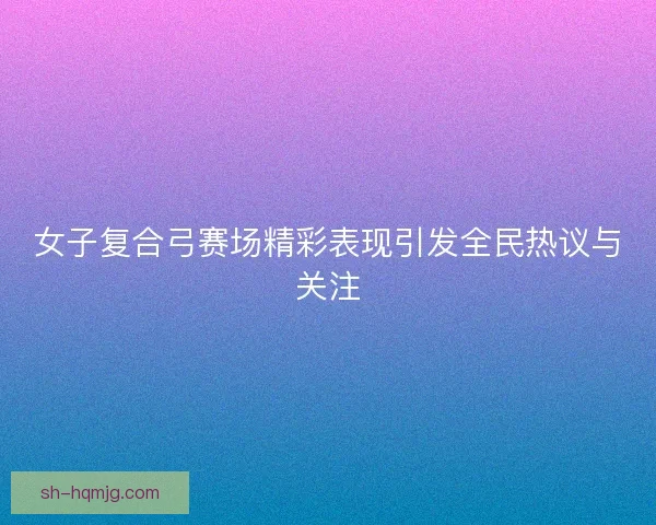 女子复合弓赛场精彩表现引发全民热议与关注