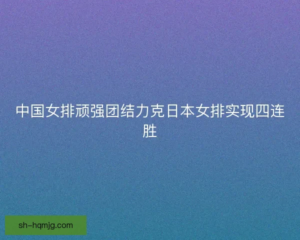 中国女排顽强团结力克日本女排实现四连胜