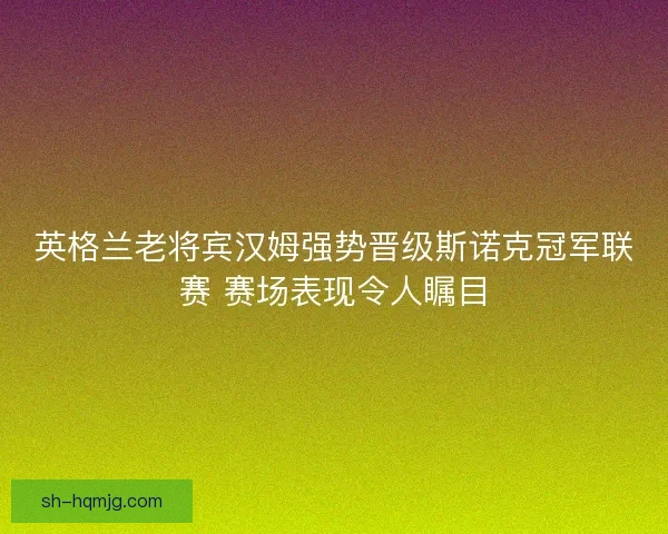 英格兰老将宾汉姆强势晋级斯诺克冠军联赛 赛场表现令人瞩目