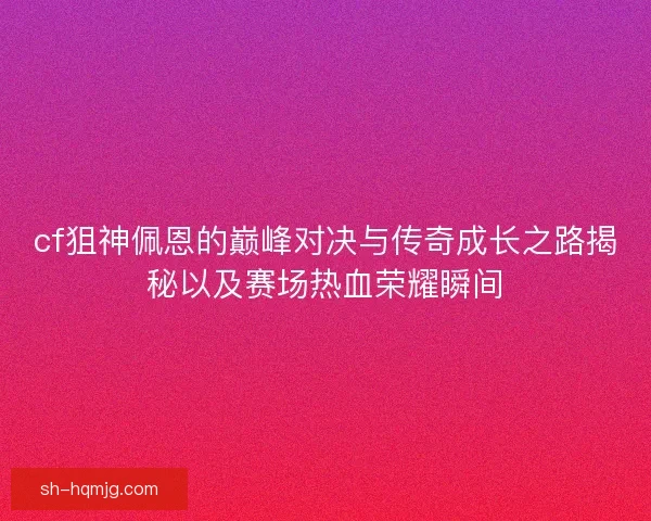 cf狙神佩恩的巅峰对决与传奇成长之路揭秘以及赛场热血荣耀瞬间